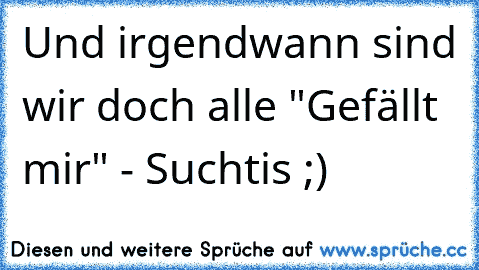 Und irgendwann sind wir doch alle "Gefällt mir" - Suchtis ;)