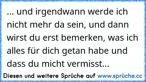 ... und irgendwann werde ich nicht mehr da sein, und dann wirst du erst bemerken, was ich alles für dich getan habe und dass du micht vermisst...