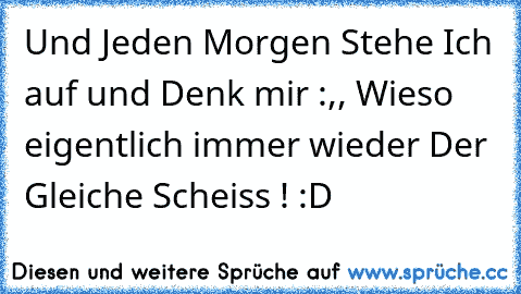 Und Jeden Morgen Stehe Ich auf und Denk mir :,, Wieso eigentlich immer wieder Der Gleiche Scheiss !´´ :D