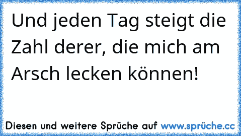 Und jeden Tag steigt die Zahl derer, die mich am Arsch lecken können!