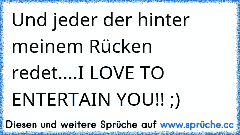 Und jeder der hinter meinem Rücken redet....I LOVE TO ENTERTAIN YOU!! ;)