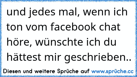 und jedes mal, wenn ich ton vom facebook chat höre, wünschte ich du hättest mir geschrieben.. ♥