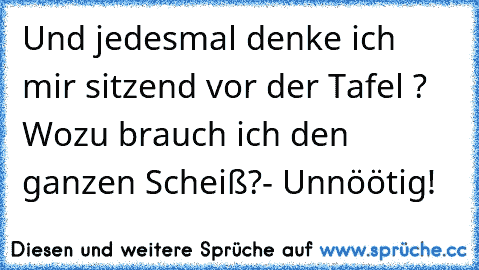 Und jedesmal denke ich mir sitzend vor der Tafel ? Wozu brauch ich den ganzen Scheiß?- Unnöötig!