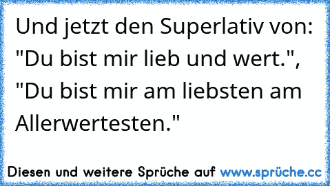 Und jetzt den Superlativ von: "Du bist mir lieb und wert.",  "Du bist mir am liebsten am Allerwertesten."