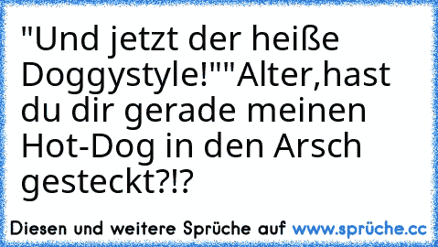 "Und jetzt der heiße Doggystyle!"
"Alter,hast du dir gerade meinen Hot-Dog in den Arsch gesteckt?!?