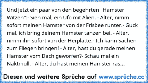 Und jetzt ein paar von den begehrten "Hamster Witzen":
- Sieh mal, ein Ufo mit Alien. - Alter, nimm sofort meinen Hamster von der Frisbee runter.
- Guck mal, ich bring deinem Hamster tanzen bei. - Alter, nimm ihn sofort von der Herplatte.
- Ich kann Sachen zum Fliegen bringen! - Alter, hast du gerade meinen Hamster vom Dach geworfen?
- Schau mal ein Naktmull. - Alter, du hast meinen Hamster ras...