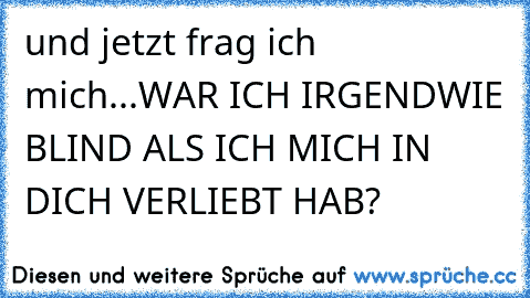 und jetzt frag ich mich...WAR ICH IRGENDWIE BLIND ALS ICH MICH IN DICH VERLIEBT HAB?