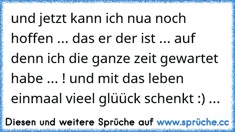 und jetzt kann ich nua noch hoffen ... das er der ist ... auf denn ich die ganze zeit gewartet habe ... ! und mit das leben einmaal vieel glüück schenkt :) ... 