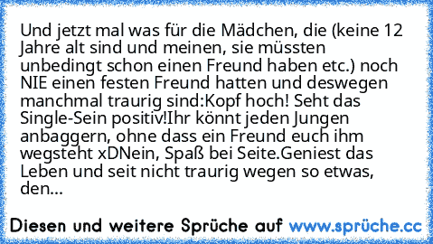 Und jetzt mal was für die Mädchen, die (keine 12 Jahre alt sind und meinen, sie müssten unbedingt schon einen Freund haben etc.) noch NIE einen festen Freund hatten und deswegen manchmal traurig sind:
Kopf hoch! Seht das Single-Sein positiv!
Ihr könnt jeden Jungen anbaggern, ohne dass ein Freund euch ihm wegsteht xD
Nein, Spaß bei Seite.
Geniest das Leben und seit nicht traurig wegen so etwas, den...