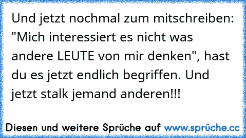 Und jetzt nochmal zum mitschreiben: "Mich interessiert es nicht was andere LEUTE von mir denken", hast du es jetzt endlich begriffen. Und jetzt stalk jemand anderen!!!