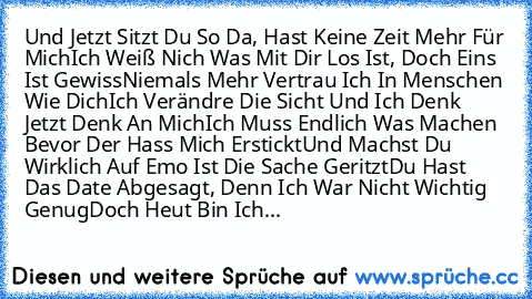 Und Jetzt Sitzt Du So Da, Hast Keine Zeit Mehr Für Mich
Ich Weiß Nich Was Mit Dir Los Ist, Doch Eins Ist Gewiss
Niemals Mehr Vertrau Ich In Menschen Wie Dich
Ich Verändre Die Sicht Und Ich Denk Jetzt Denk An Mich
Ich Muss Endlich Was Machen Bevor Der Hass Mich Erstickt
Und Machst Du Wirklich Auf Emo Ist Die Sache Geritzt
Du Hast Das Date Abgesagt, Denn Ich War Nicht Wichtig Genug
Doch Heut Bin ...