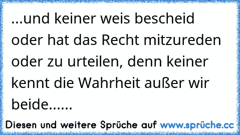 ...und keiner weis bescheid oder hat das Recht mitzureden oder zu urteilen, denn keiner kennt die Wahrheit außer wir beide......