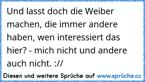 Und lasst doch die Weiber machen, die immer andere haben, wen interessiert das hier? - mich nicht und andere auch nicht. ://