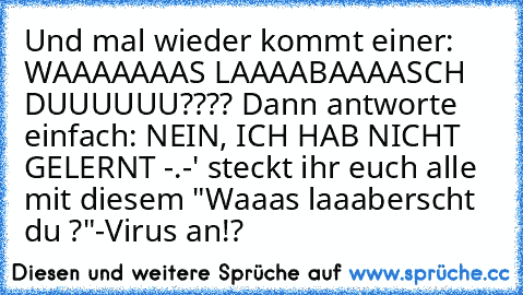 Und mal wieder kommt einer: WAAAAAAAS LAAAABAAAASCH DUUUUUU???? Dann antworte einfach: NEIN, ICH HAB NICHT GELERNT -.-' steckt ihr euch alle mit diesem "Waaas laaaberscht du ?"-Virus an!?