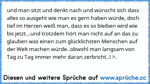 und man sitzt und denkt nach und wünscht sich dass alles so ausgeht wie man es gern haben würde, doch tief im Herzen weiß man, dass es so bleiben wird wie bis jetzt...und trotzdem hört man nicht auf an das zu glauben was einen zum glücklichsten Menschen auf der Welt machen würde..obwohl man langsam von Tag zu Tag immer mehr daran zerbricht..! >.