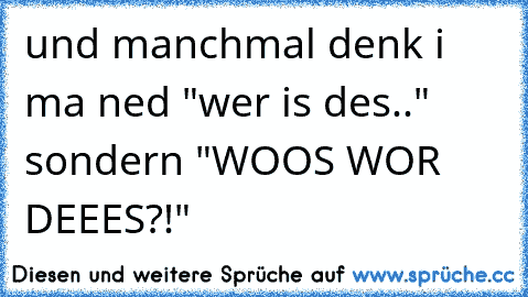 und manchmal denk i ma ned "wer is des.." sondern "WOOS WOR DEEES?!"