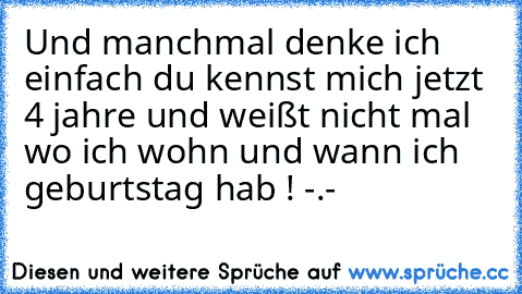 Und manchmal denke ich einfach du kennst mich jetzt 4 jahre und weißt nicht mal wo ich wohn und wann ich geburtstag hab ! -.-