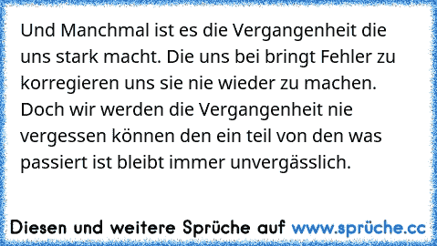 Und Manchmal ist es die Vergangenheit die uns stark macht. Die uns bei bringt Fehler zu korregieren uns sie nie wieder zu machen. Doch wir werden die Vergangenheit nie vergessen können den ein teil von den was passiert ist bleibt immer unvergässlich.