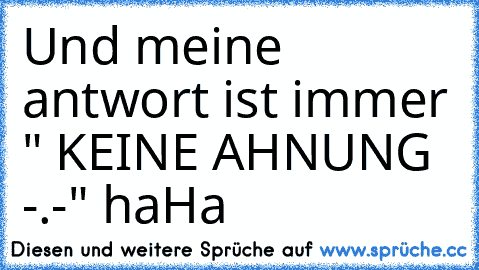 Und meine antwort ist immer " KEINE AHNUNG -.-" haHa