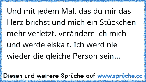 Und mit jedem Mal, das du mir das Herz brichst und mich ein Stückchen mehr verletzt, verändere ich mich und werde eiskalt. Ich werd nie wieder die gleiche Person sein...