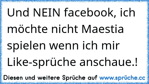 Und NEIN facebook, ich möchte nicht Maestia spielen wenn ich mir Like-sprüche anschaue.!