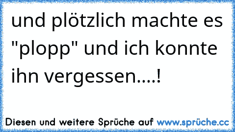 und plötzlich machte es "plopp" und ich konnte ihn vergessen....!