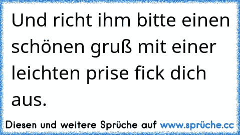 Und richt ihm bitte einen schönen gruß mit einer leichten prise fick dich aus.