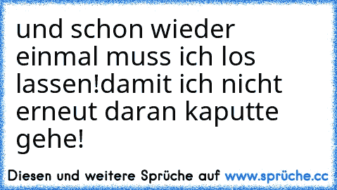 und schon wieder einmal muss ich los lassen!
damit ich nicht erneut daran kaputte gehe!