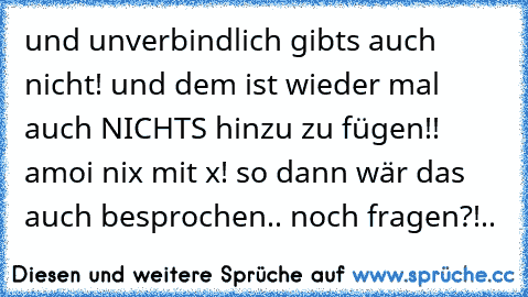 und unverbindlich gibts auch nicht! und dem ist wieder mal auch NICHTS hinzu zu fügen!! amoi nix mit x! so dann wär das auch besprochen.. noch fragen?!..