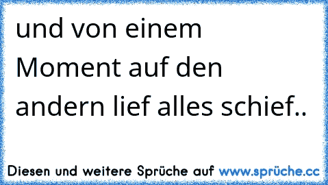 und von einem Moment auf den andern lief alles schief..