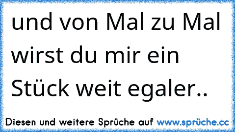 und von Mal zu Mal wirst du mir ein Stück weit egaler..