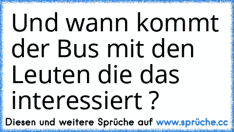 Und wann kommt der Bus mit den Leuten die das interessiert ?