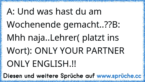 A: Und was hast du am Wochenende gemacht..??
B: Mhh naja..
Lehrer( platzt ins Wort): ONLY YOUR PARTNER ONLY ENGLISH.!!