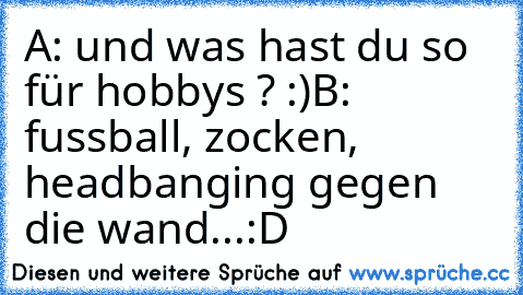 A: und was hast du so für hobbys ? :)
B: fussball, zocken, headbanging gegen die wand...
:D