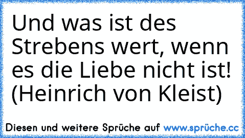 Und was ist des Strebens wert, wenn es die Liebe nicht ist! (Heinrich von Kleist)