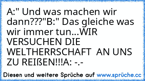 A:" Und was machen wir dann???"
B:" Das gleiche was wir immer tun...
WIR VERSUCHEN DIE WELTHERRSCHAFT  AN UNS ZU REIßEN!!!
A: -.-