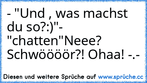 - "Und , was machst du so?:)"
- "chatten"
Neee? Schwöööör?! Ohaa! -.-