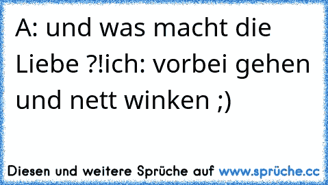 A: und was macht die Liebe ?!
ich: vorbei gehen und nett winken ;)