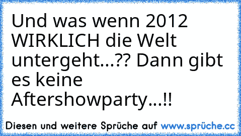 Und was wenn 2012 WIRKLICH die Welt untergeht...?? Dann gibt es keine Aftershowparty...!!