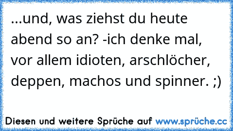 ...und, was ziehst du heute abend so an? -ich denke mal, vor allem idioten, arschlöcher, deppen, machos und spinner. ;)