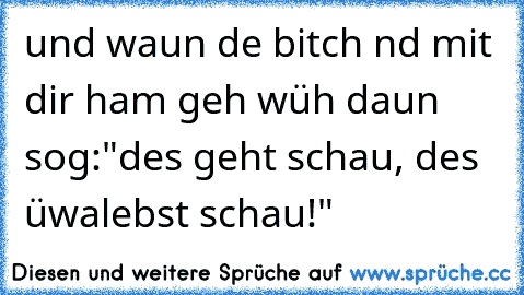 und waun de bitch nd mit dir ham geh wüh daun sog:"des geht schau, des üwalebst schau!"