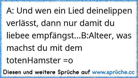 A: Und wen ein Lied deinelippen verlässt, dann nur damit du liebee empfängst...
B:Alteer, was machst du mit dem totenHamster =o