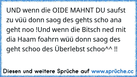 UND wenn die OIDE MAHNT DU saufst zu vüü donn saog des gehts scho ana geht noo !
Und wenn die Bitsch ned mit dia Haam foahrn wüü donn saog des geht schoo des Überlebst schoo^^ !!°