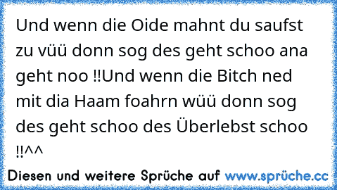 Und wenn die Oide mahnt du saufst zu vüü donn sog des geht schoo ana geht noo !!
Und wenn die Bitch ned mit dia Haam foahrn wüü donn sog des geht schoo des Überlebst schoo !!^^°