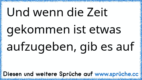 Und wenn die Zeit gekommen ist etwas aufzugeben, gib es auf