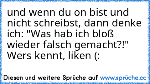 und wenn du on bist und nicht schreibst, dann denke ich: "Was hab ich bloß wieder falsch gemacht?!" 
Wers kennt, liken (: