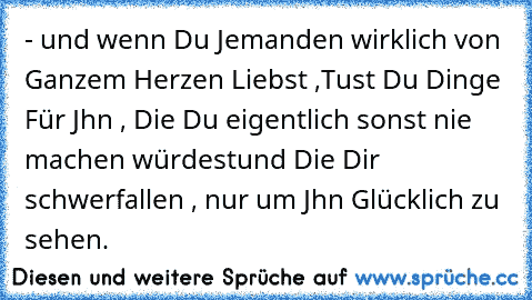 - und wenn Du Jemanden wirklich von Ganzem Herzen Liebst ,
Tust Du Dinge Für Jhn , Die Du eigentlich sonst nie machen würdest
und Die Dir schwerfallen , nur um Jhn Glücklich zu sehen.