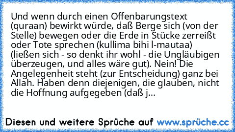 Und wenn durch einen Offenbarungstext (qur§aan) bewirkt würde, daß Berge sich (von der Stelle) bewegen oder die Erde in Stücke zerreißt oder Tote sprechen (kullima bihi l-mautaa) (ließen sich - so denkt ihr wohl - die Ungläubigen überzeugen, und alles wäre gut). Nein! Die Angelegenheit steht (zur Entscheidung) ganz bei Allah. Haben denn diejenigen, die glauben, nicht die Hoffnung aufgegeben (da...