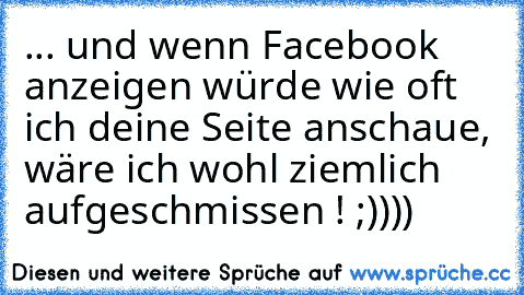 ... und wenn Facebook anzeigen würde wie oft ich deine Seite anschaue, wäre ich wohl ziemlich aufgeschmissen ! ;))))