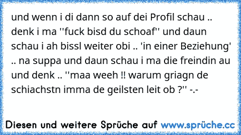 und wenn i di dann so auf dei Profil schau .. denk i ma ''fuck bisd du schoaf'' und daun schau i ah bissl weiter obi .. 'in einer Beziehung' .. na suppa und daun schau i ma die freindin au und denk .. ''maa weeh !! warum griagn de schiachstn imma de geilsten leit ob ?'' -.-